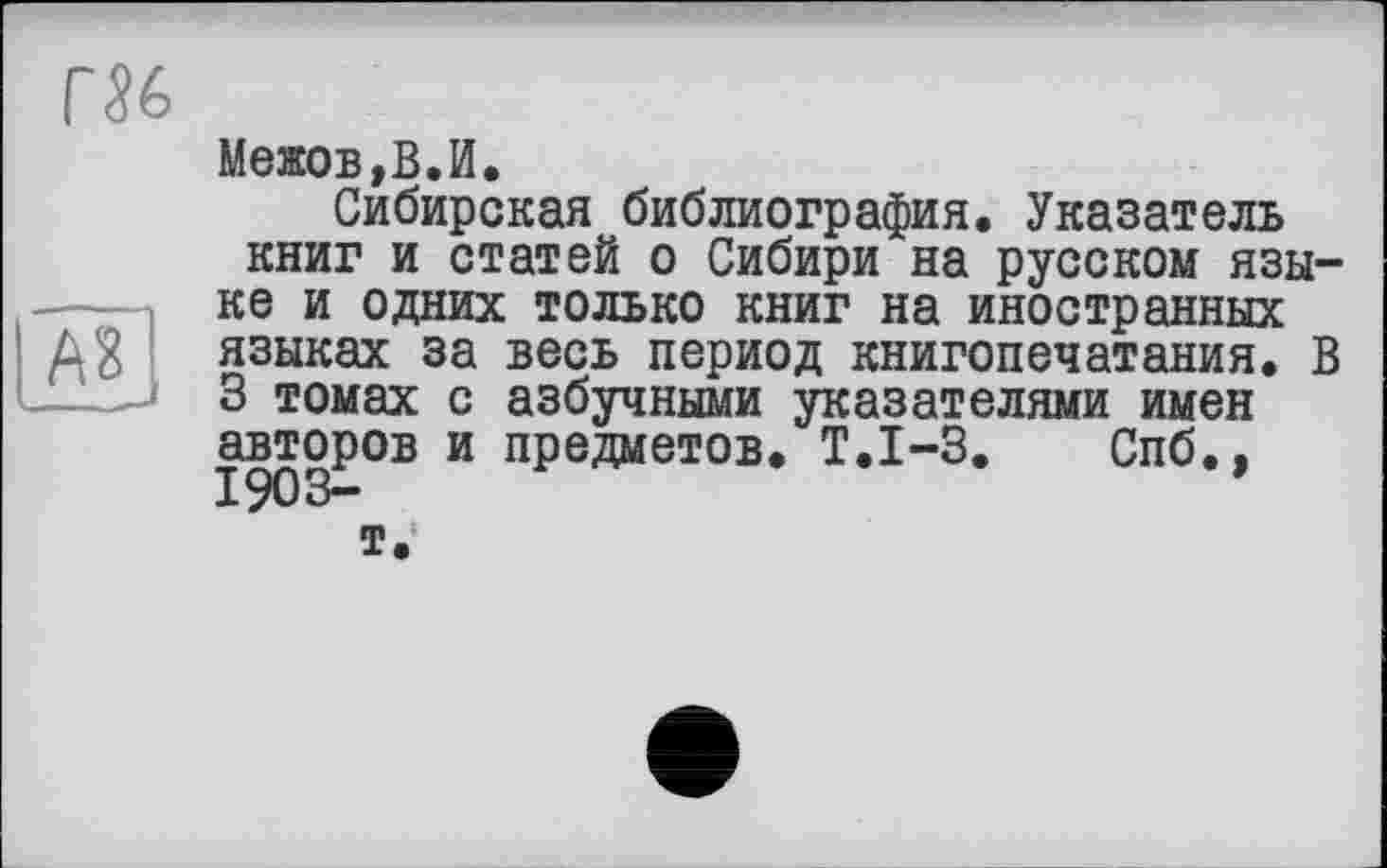 ﻿
A3
Межов,В.И.
Сибирская библиография. Указатель книг и статей о Сибири на русском языке и одних только книг на иностранных языках за весь период книгопечатания. В 3 томах с азбучными указателями имен авторов и предметов. Т.1-3. Спб.. 1903-т.1